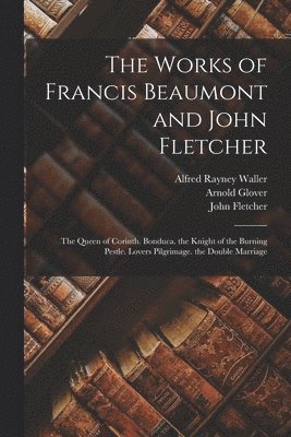 The Works of Francis Beaumont and John Fletcher: The Queen of Corinth. Bonduca. the Knight of the Burning Pestle. Lovers Pilgrimage. the Double Marria 1