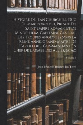 Histoire De Jean Churchill, Duc De Marlborough, Prince Du Saint Empire Romain Et De Mindelheim, Capitaine Général Des Troupes Angloises Sous La Reine Anne, Grand-Maître De L'artillerie, Commandant En Chef De L'armée Des Alliés, &c.&c; Volume 3