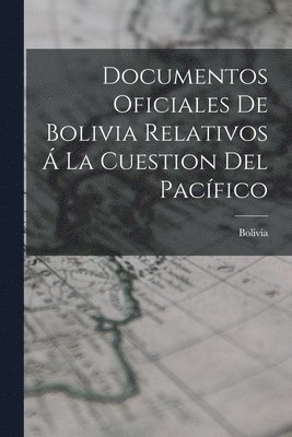 Documentos Oficiales De Bolivia Relativos  La Cuestion Del Pacfico 1