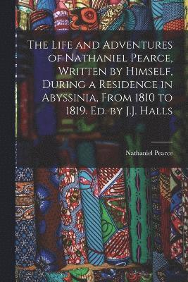 Life and Adventures of Nathaniel Pearce, Written by Himself, During a Residence in Abyssinia, From 1810 to 1819. Ed. by J.J. Halls