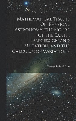 Mathematical Tracts On Physical Astronomy, the Figure of the Earth, Precession and Mutation, and the Calculus of Variations