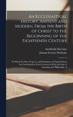 An Ecclesiastical History, Antient and Modern, From the Birth of Christ to the Begginning of the Eighteenth Century 1