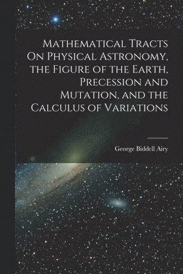 Mathematical Tracts On Physical Astronomy, the Figure of the Earth, Precession and Mutation, and the Calculus of Variations