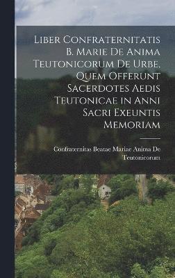 Liber Confraternitatis B. Marie De Anima Teutonicorum De Urbe, Quem Offerunt Sacerdotes Aedis Teutonicae in Anni Sacri Exeuntis Memoriam 1