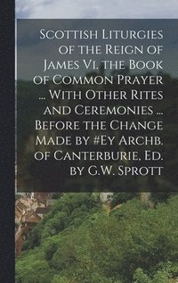 bokomslag Scottish Liturgies of the Reign of James Vi. the Book of Common Prayer ... With Other Rites and Ceremonies ... Before the Change Made by #ey Archb. of Canterburie, Ed. by G.W. Sprott