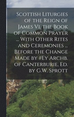 Anonymous - Scottish Liturgies of the Reign of James Vi. the Book of Common Prayer ... With Other Rites and Ceremonies ... Before the Change Made by #ey Archb. of Canterburie, Ed. by G.W. Sprott, Inbunden