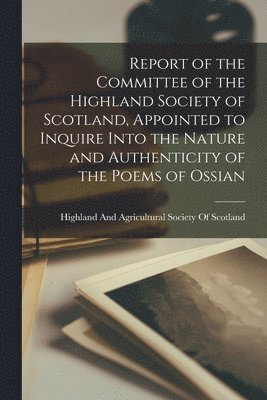 Highland and Agricultural Society of - Report of the Committee of the Highland Society of Scotland, Appointed to Inquire Into the Nature and Authenticity of the Poems of Ossian, Häftad