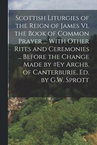 bokomslag Scottish Liturgies of the Reign of James Vi. the Book of Common Prayer ... With Other Rites and Ceremonies ... Before the Change Made by #ey Archb. of Canterburie, Ed. by G.W. Sprott