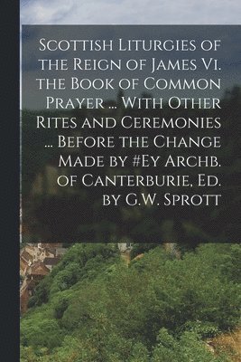 bokomslag Scottish Liturgies of the Reign of James Vi. the Book of Common Prayer ... With Other Rites and Ceremonies ... Before the Change Made by #ey Archb. of Canterburie, Ed. by G.W. Sprott