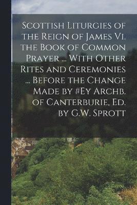 Scottish Liturgies of the Reign of James Vi. the Book of Common Prayer ... With Other Rites and Ceremonies ... Before the Change Made by #ey Archb. of Canterburie, Ed. by G.W. Sprott