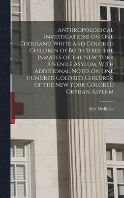 Anthropological Investigations on one Thousand White and Colored Children of Both Sexes, the Inmates of the New York Juvenile Asylum, With Additional Notes on one Hundred Colored Children of the New 1