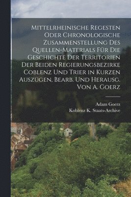 Mittelrheinische Regesten Oder Chronologische Zusammenstellung Des Quellen-Materials Für Die Geschichte Der Territorien Der Beiden Regierungsbezirke Coblenz Und Trier in Kurzen Auszügen, Bearb. Und Herausg. Von A. Goerz