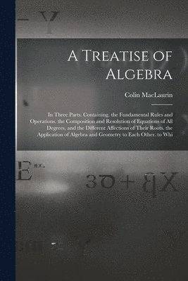 A Treatise of Algebra: In Three Parts. Containing. the Fundamental Rules and Operations. the Composition and Resolution of Equations of All D 1