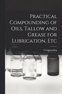 Practical Compounding of Oils, Tallow and Grease for Lubrication, Etc 1