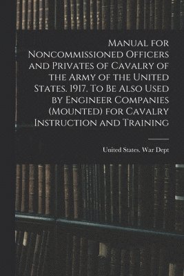 Manual for Noncommissioned Officers and Privates of Cavalry of the Army of the United States. 1917. To be Also Used by Engineer Companies (mounted) for Cavalry Instruction and Training 1