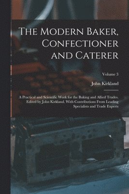Modern Baker, Confectioner and Caterer; a Practical and Scientific Work for the Baking and Allied Trades. Edited by John Kirkland. With Contributions From Leading Specialists and Trade Experts; Volume 3