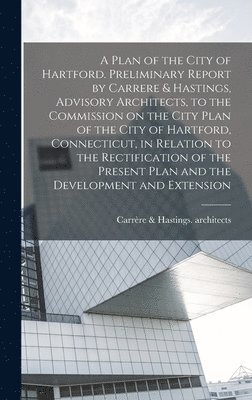 bokomslag A Plan of the City of Hartford. Preliminary Report by Carrere & Hastings, Advisory Architects, to the Commission on the City Plan of the City of Hartford, Connecticut, in Relation to the