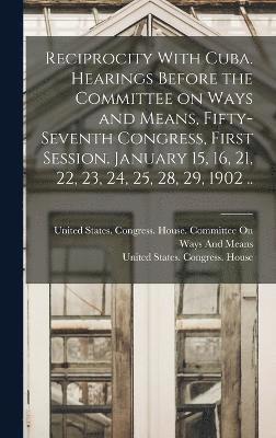 Reciprocity With Cuba. Hearings Before the Committee on Ways and Means, Fifty-seventh Congress, First Session. January 15, 16, 21, 22, 23, 24, 25, 28, 29, 1902 .. 1