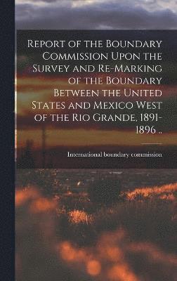 Report of the Boundary Commission Upon the Survey and Re-marking of the Boundary Between the United States and Mexico West of the Rio Grande, 1891-1896 .. 1