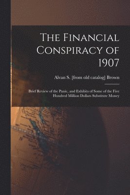 Financial Conspiracy of 1907; Brief Review of the Panic, and Exhibits of Some of the Five Hundred Million Dollars Substitute Money 1