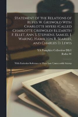 Statement of the Relations of Rufus W. Griswold With Charlotte Myers (called Charlotte Griswold) Elizabeth F. Ellet, Ann S. Stephens, Samuel J. Waring, Hamilton R. Searles, and Charles D. Lewis 1