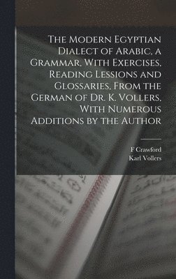The Modern Egyptian Dialect of Arabic, a Grammar, With Exercises, Reading Lessions and Glossaries, From the German of Dr. K. Vollers, With Numerous Additions by the Author 1
