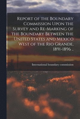 Report of the Boundary Commission Upon the Survey and Re-marking of the Boundary Between the United States and Mexico West of the Rio Grande, 1891-1896 .. 1