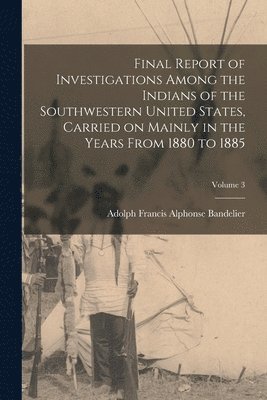 Adolph Francis Alphonse Bandelier - Final Report of Investigations Among the Indians of the Southwestern United States, Carried on Mainly in the Years From 1880 to 1885; Volume 3, Häftad