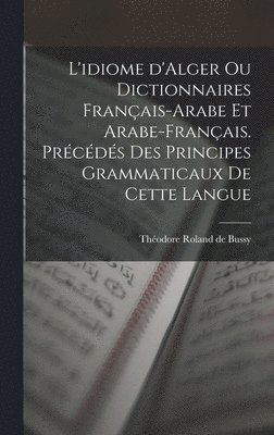 L'idiome d'Alger ou Dictionnaires franais-arabe et arabe-franais. Prcds des principes grammaticaux de cette langue 1