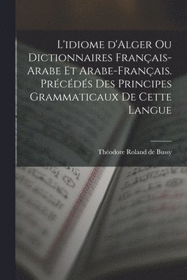 L'idiome d'Alger ou Dictionnaires franais-arabe et arabe-franais. Prcds des principes grammaticaux de cette langue 1