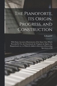 bokomslag The Pianoforte, its Origin, Progress, and Construction; With Some Account of Instruments of the Same Class Which Preceded it; viz. the Clavichord, the Virginal, the Spinet, the Harpsichord, etc.; to