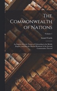 bokomslag The Commonwealth of Nations; an Inquiry Into the Nature of Citizenship in the British Empire, and Into the Mutual Relations of the Several Communities Thereof; Volume 1