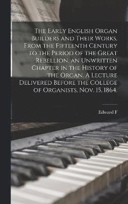 The Early English Organ Builders and Their Works, From the Fifteenth Century to the Period of the Great Rebellion, an Unwritten Chapter in the History of the Organ. A Lecture Delivered Before the 1