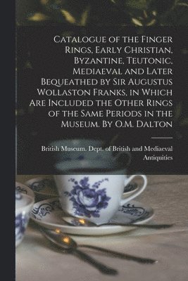 Catalogue of the Finger Rings, Early Christian, Byzantine, Teutonic, Mediaeval and Later Bequeathed by Sir Augustus Wollaston Franks, in Which are Included the Other Rings of the Same Periods in the Museum. By O.M. Dalton