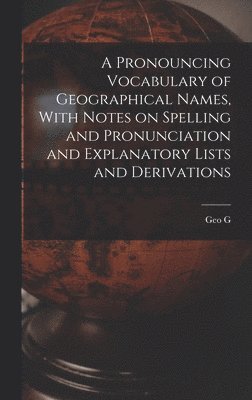 A Pronouncing Vocabulary of Geographical Names, With Notes on Spelling and Pronunciation and Explanatory Lists and Derivations 1