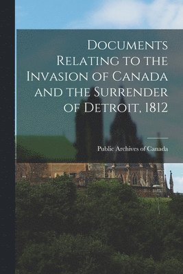 Documents Relating to the Invasion of Canada and the Surrender of Detroit, 1812 1