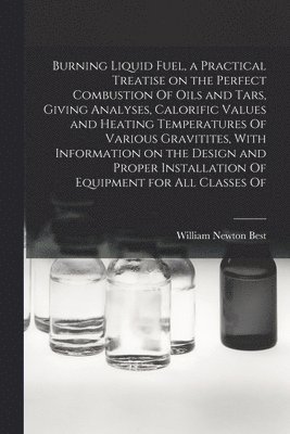 Burning Liquid Fuel, a Practical Treatise on the Perfect Combustion Of Oils and Tars, Giving Analyses, Calorific Values and Heating Temperatures Of Various Gravitites, With Information on the Design 1