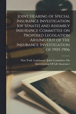 Joint Hearing of Special Insurance Investigation [of Senate] and Assembly Insurance Committee on Proposed Legislation Arising out of the Insurance Investigation of 1905-1906 1