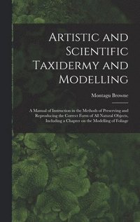 bokomslag Artistic and Scientific Taxidermy and Modelling; a Manual of Instruction in the Methods of Preserving and Reproducing the Correct Form of all Natural Objects, Including a Chapter on the Modelling of