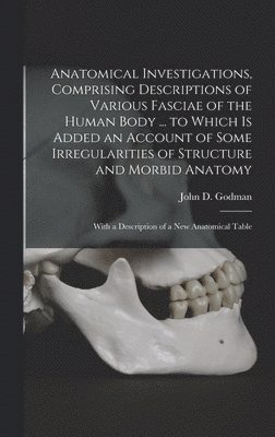 Anatomical Investigations, Comprising Descriptions of Various Fasciae of the Human Body ... to Which is Added an Account of Some Irregularities of Structure and Morbid Anatomy; With a Description of 1