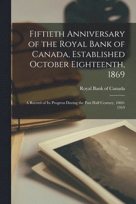 Fiftieth Anniversary of the Royal Bank of Canada, Established October Eighteenth, 1869; a Record of its Progress During the Past Half Century, 1869-1919 1