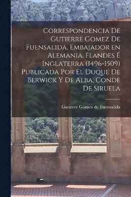 Correspondencia de Gutierre Gomez de Fuensalida, embajador en Alemania, Flandes  Inglaterra (1496-1509) Publicada por el duque de Berwick y de Alba, conde de Siruela 1