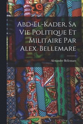 Abd-el-Kader, sa vie politique et militaire par Alex. Bellemare