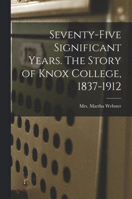 Seventy-five Significant Years. The Story of Knox College, 1837-1912 1