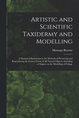 bokomslag Artistic and Scientific Taxidermy and Modelling; a Manual of Instruction in the Methods of Preserving and Reproducing the Correct Form of all Natural Objects, Including a Chapter on the Modelling of