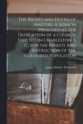 The Rights and Duties of Masters. A Sermon Preached at the Dedication of a Church, Erected in Charleston, S. C., for the Benefit and Instruction of the Coloured Population 1