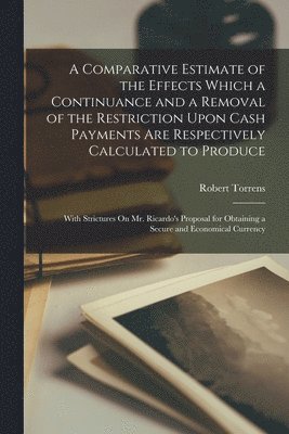 Robert Torrens - Comparative Estimate of the Effects Which a Continuance and a Removal of the Restriction Upon Cash Payments Are Respectively Calculated to Produce, Häftad