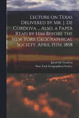 Lecture on Texas Delivered by Mr. J. De Cordova ... Also, a Paper Read by him Before the New York Geographical Society, April 15th, 1858 1