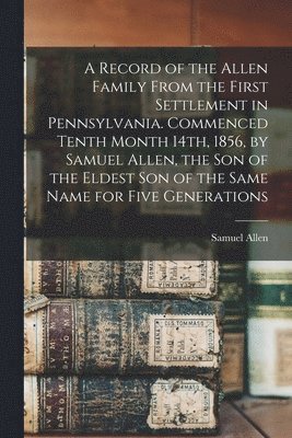 Record of the Allen Family From the First Settlement in Pennsylvania. Commenced Tenth Month 14th, 1856, by Samuel Allen, the son of the Eldest son of the Same Name for Five Generations