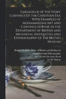 Catalogue of the Ivory Carvings of the Christian era With Examples of Mohammedan art and Carvings in Bone in the Department of British and Mediaeval Antiquities and Ethnography of the British Museum 1